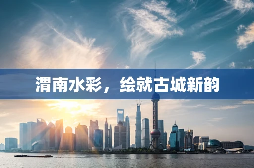 渭南水彩，绘就古城新韵