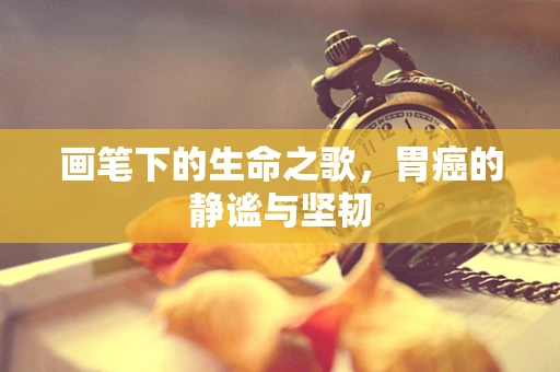 画笔下的生命之歌，胃癌的静谧与坚韧