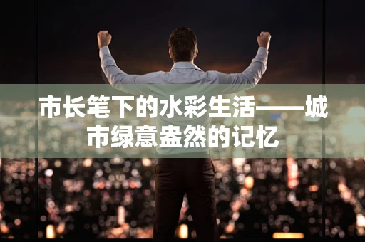 市长笔下的水彩生活——城市绿意盎然的记忆