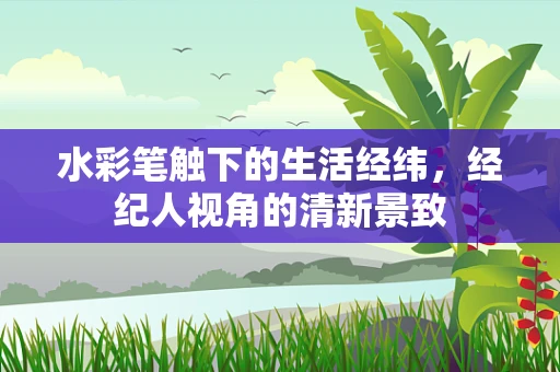 水彩笔触下的生活经纬，经纪人视角的清新景致