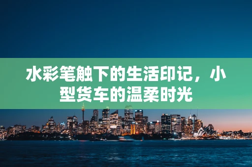 水彩笔触下的生活印记，小型货车的温柔时光