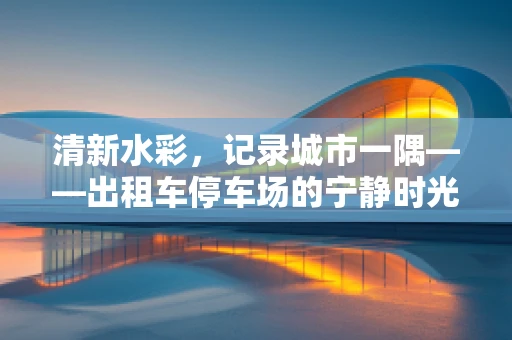 清新水彩，记录城市一隅——出租车停车场的宁静时光