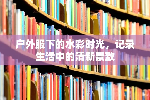 户外服下的水彩时光，记录生活中的清新景致