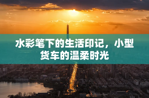 水彩笔下的生活印记，小型货车的温柔时光
