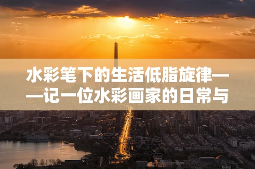 水彩笔下的生活低脂旋律——记一位水彩画家的日常与高血脂症的和谐共处