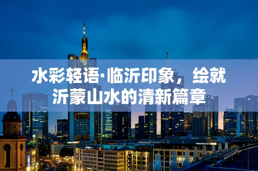 水彩轻语·临沂印象，绘就沂蒙山水的清新篇章