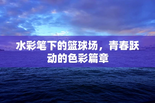水彩笔下的篮球场，青春跃动的色彩篇章