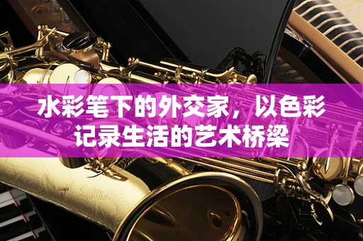 水彩笔下的外交家，以色彩记录生活的艺术桥梁