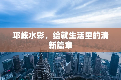 邛崃水彩，绘就生活里的清新篇章