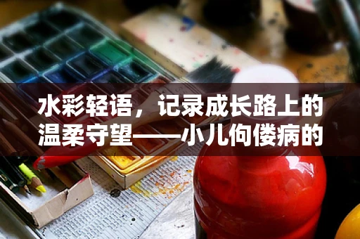 水彩轻语，记录成长路上的温柔守望——小儿佝偻病的温馨画卷