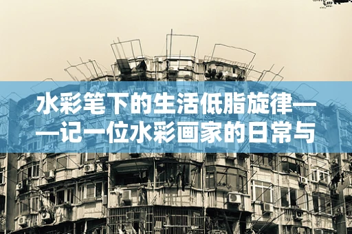 水彩笔下的生活低脂旋律——记一位水彩画家的日常与高血脂症的温柔对抗
