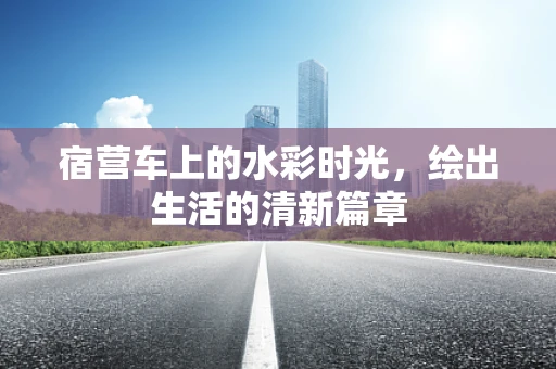 宿营车上的水彩时光，绘出生活的清新篇章