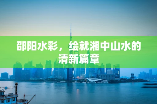 邵阳水彩，绘就湘中山水的清新篇章