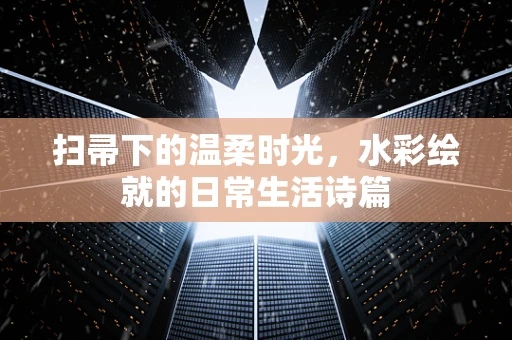 扫帚下的温柔时光，水彩绘就的日常生活诗篇