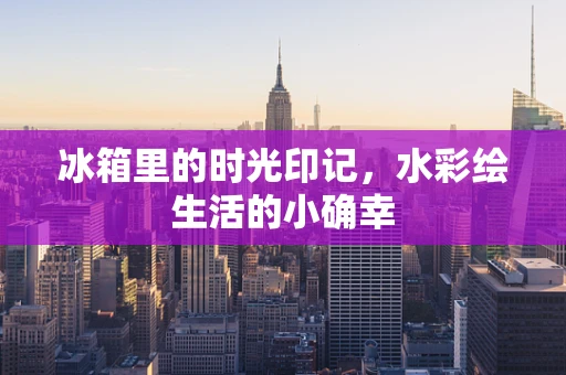 冰箱里的时光印记，水彩绘生活的小确幸