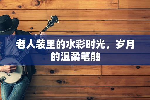 老人装里的水彩时光，岁月的温柔笔触