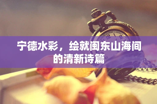 宁德水彩，绘就闽东山海间的清新诗篇