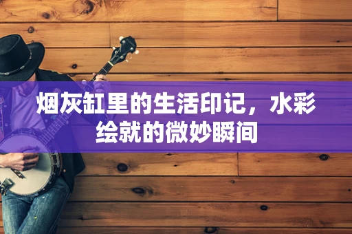 烟灰缸里的生活印记，水彩绘就的微妙瞬间