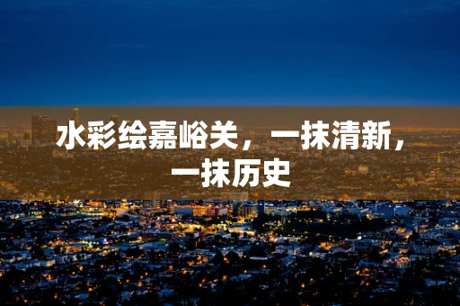 水彩绘嘉峪关，一抹清新，一抹历史