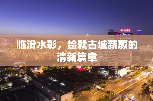 临汾水彩，绘就古城新颜的清新篇章