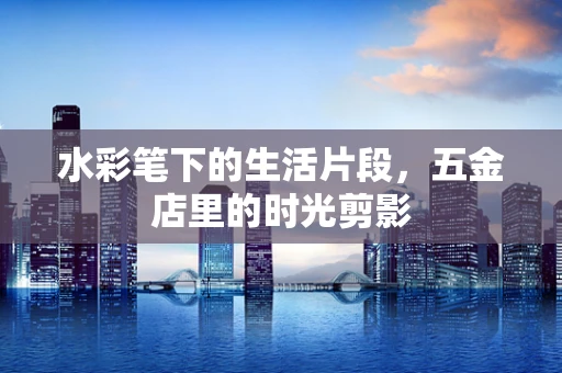 水彩笔下的生活片段，五金店里的时光剪影