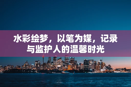 水彩绘梦，以笔为媒，记录与监护人的温馨时光