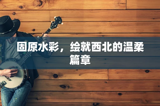 固原水彩，绘就西北的温柔篇章