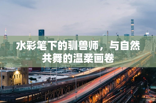 水彩笔下的驯兽师，与自然共舞的温柔画卷