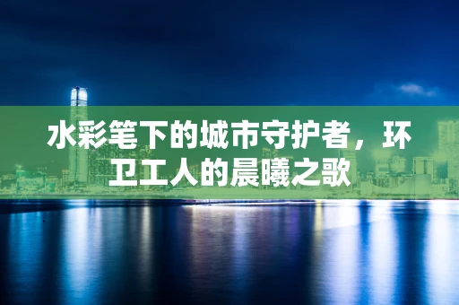水彩笔下的城市守护者，环卫工人的晨曦之歌