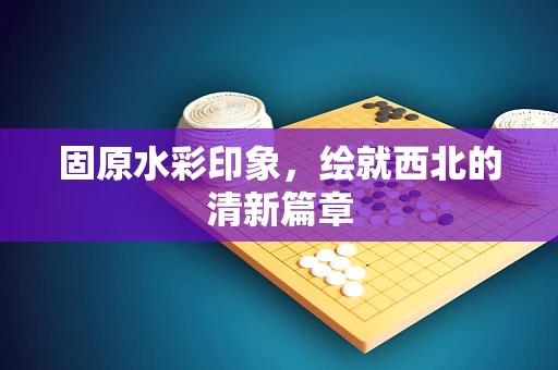 固原水彩印象，绘就西北的清新篇章