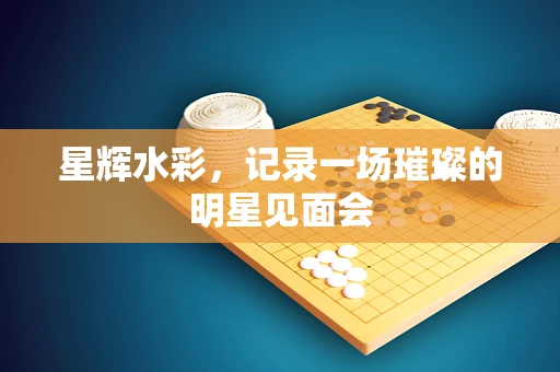 星辉水彩，记录一场璀璨的明星见面会