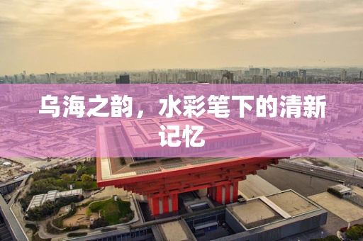 乌海之韵，水彩笔下的清新记忆