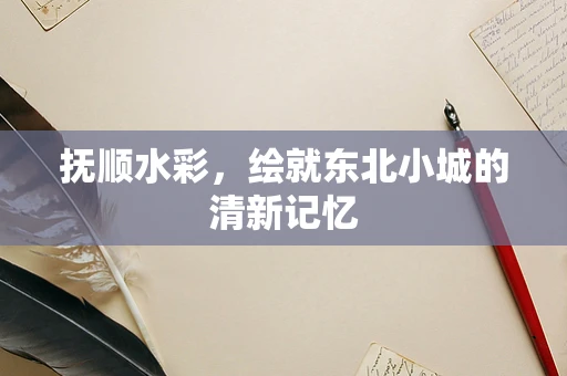 抚顺水彩，绘就东北小城的清新记忆