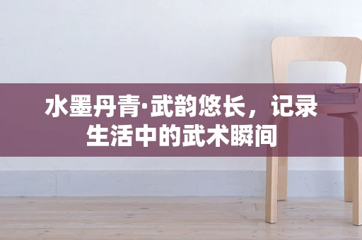 水墨丹青·武韵悠长，记录生活中的武术瞬间