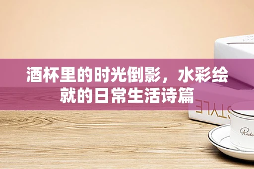 酒杯里的时光倒影，水彩绘就的日常生活诗篇