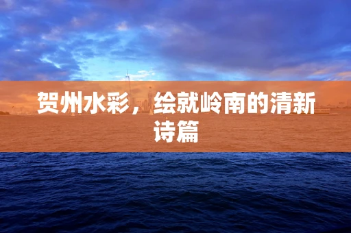 贺州水彩，绘就岭南的清新诗篇