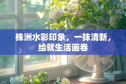 株洲水彩印象，一抹清新，绘就生活画卷