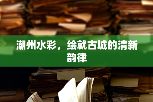 潮州水彩，绘就古城的清新韵律