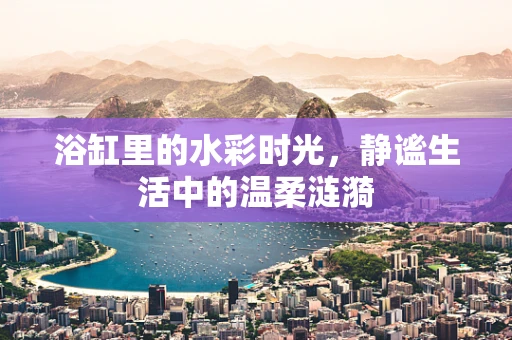 浴缸里的水彩时光，静谧生活中的温柔涟漪