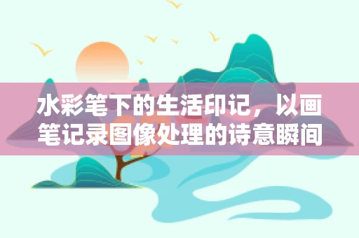 水彩笔下的生活印记，以画笔记录图像处理的诗意瞬间