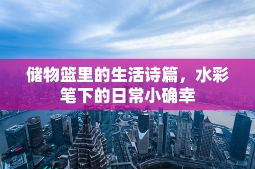 储物篮里的生活诗篇，水彩笔下的日常小确幸