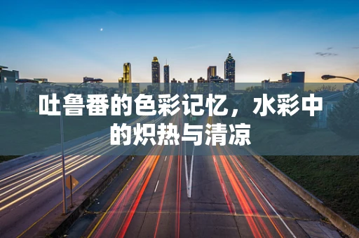 吐鲁番的色彩记忆，水彩中的炽热与清凉
