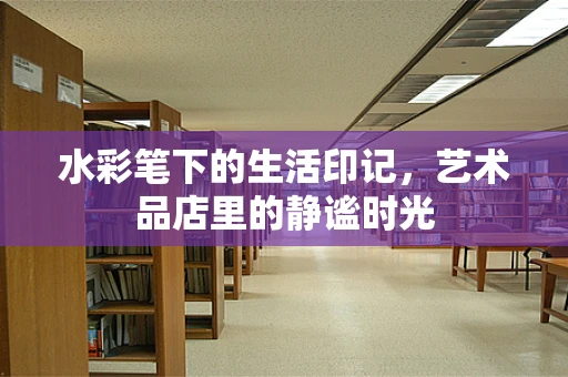 水彩笔下的生活印记，艺术品店里的静谧时光