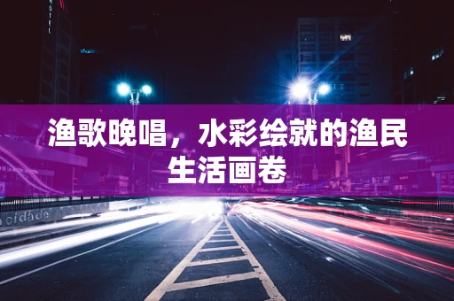 渔歌晚唱，水彩绘就的渔民生活画卷