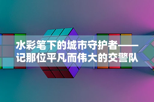 水彩笔下的城市守护者——记那位平凡而伟大的交警队长
