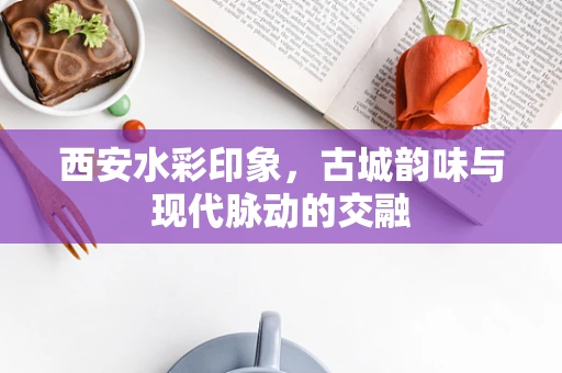 西安水彩印象，古城韵味与现代脉动的交融