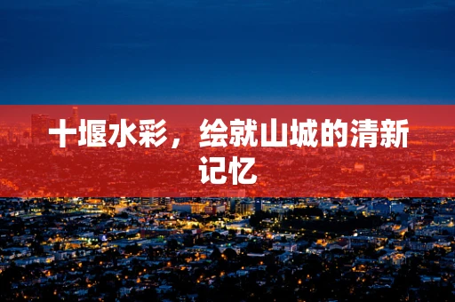 十堰水彩，绘就山城的清新记忆