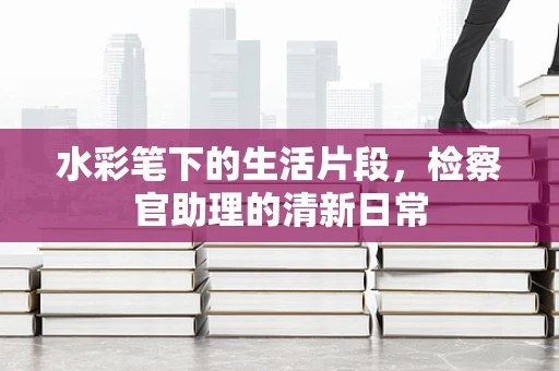 水彩笔下的生活片段，检察官助理的清新日常