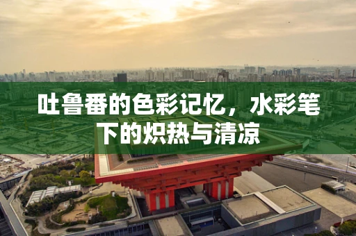 吐鲁番的色彩记忆，水彩笔下的炽热与清凉