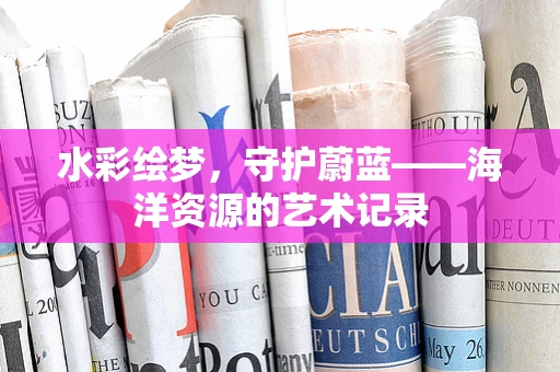 水彩绘梦，守护蔚蓝——海洋资源的艺术记录